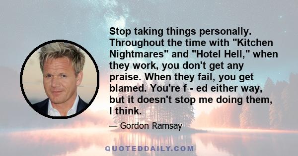 Stop taking things personally. Throughout the time with Kitchen Nightmares and Hotel Hell, when they work, you don't get any praise. When they fail, you get blamed. You're f - ed either way, but it doesn't stop me doing 