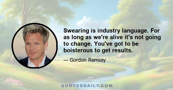 Swearing is industry language. For as long as we're alive it's not going to change. You've got to be boisterous to get results.