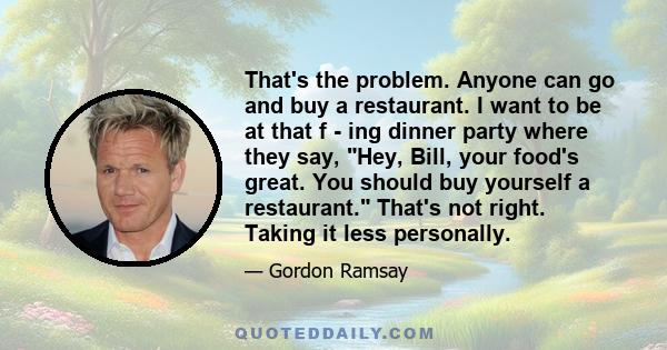 That's the problem. Anyone can go and buy a restaurant. I want to be at that f - ing dinner party where they say, Hey, Bill, your food's great. You should buy yourself a restaurant. That's not right. Taking it less