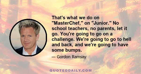 That's what we do on MasterChef, on Junior. No school teachers, no parents, let it go. You're going to go on a challenge. We're going to go to hell and back, and we're going to have some bumps.