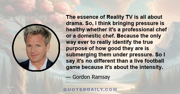 The essence of Reality TV is all about drama. So, I think bringing pressure is healthy whether it's a professional chef or a domestic chef. Because the only way ever to really identify the true purpose of how good they