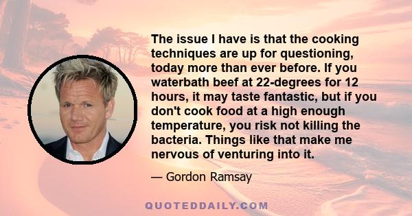 The issue I have is that the cooking techniques are up for questioning, today more than ever before. If you waterbath beef at 22-degrees for 12 hours, it may taste fantastic, but if you don't cook food at a high enough