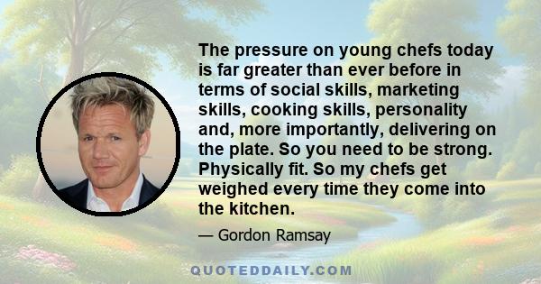 The pressure on young chefs today is far greater than ever before in terms of social skills, marketing skills, cooking skills, personality and, more importantly, delivering on the plate. So you need to be strong.