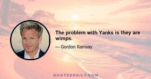 The problem with Yanks is they are wimps.