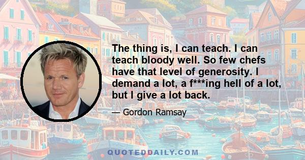 The thing is, I can teach. I can teach bloody well. So few chefs have that level of generosity. I demand a lot, a f***ing hell of a lot, but I give a lot back.