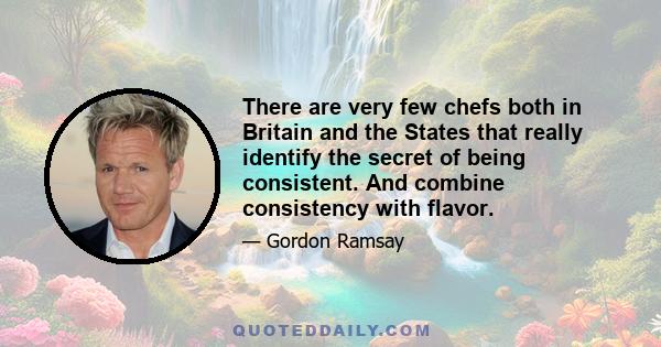 There are very few chefs both in Britain and the States that really identify the secret of being consistent. And combine consistency with flavor.