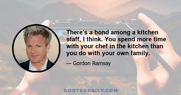 There's a bond among a kitchen staff, I think. You spend more time with your chef in the kitchen than you do with your own family.