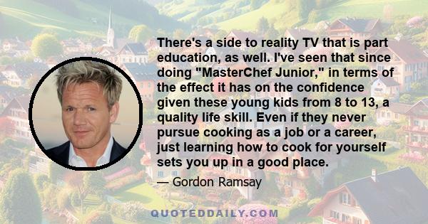 There's a side to reality TV that is part education, as well. I've seen that since doing MasterChef Junior, in terms of the effect it has on the confidence given these young kids from 8 to 13, a quality life skill. Even 