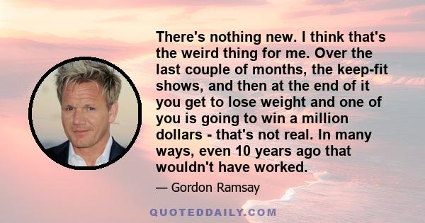 There's nothing new. I think that's the weird thing for me. Over the last couple of months, the keep-fit shows, and then at the end of it you get to lose weight and one of you is going to win a million dollars - that's