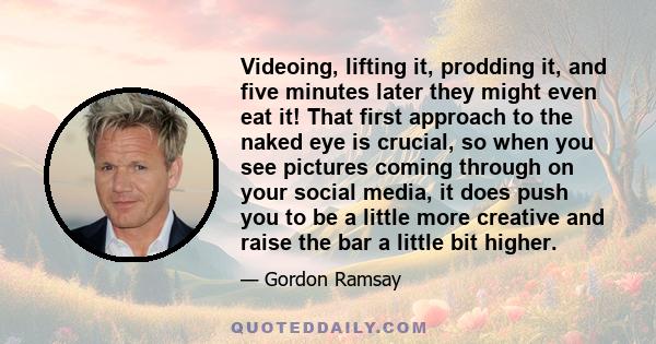 Videoing, lifting it, prodding it, and five minutes later they might even eat it! That first approach to the naked eye is crucial, so when you see pictures coming through on your social media, it does push you to be a