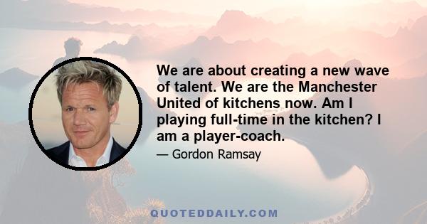 We are about creating a new wave of talent. We are the Manchester United of kitchens now. Am I playing full-time in the kitchen? I am a player-coach.