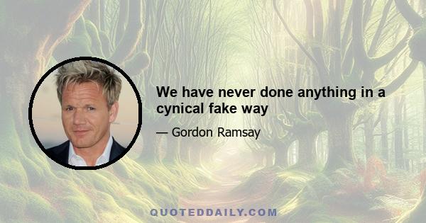 We have never done anything in a cynical fake way