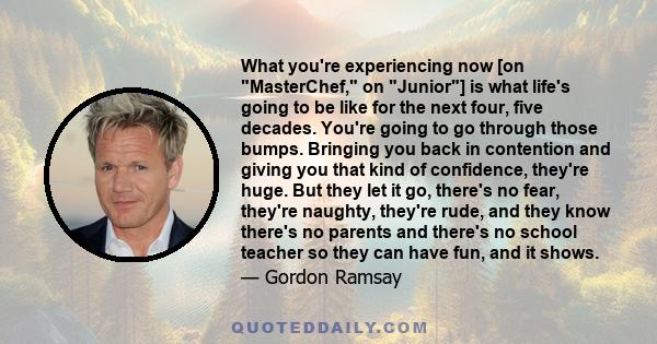 What you're experiencing now [on MasterChef, on Junior] is what life's going to be like for the next four, five decades. You're going to go through those bumps. Bringing you back in contention and giving you that kind