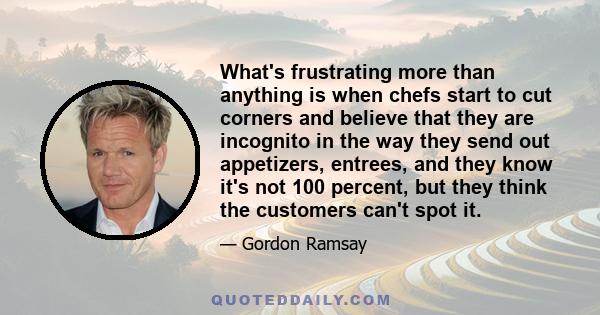 What's frustrating more than anything is when chefs start to cut corners and believe that they are incognito in the way they send out appetizers, entrees, and they know it's not 100 percent, but they think the customers 