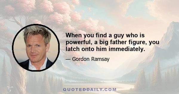 When you find a guy who is powerful, a big father figure, you latch onto him immediately.