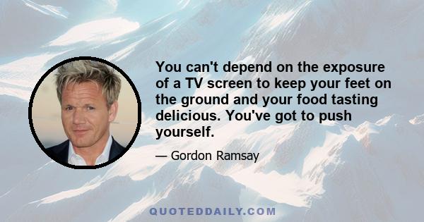 You can't depend on the exposure of a TV screen to keep your feet on the ground and your food tasting delicious. You've got to push yourself.