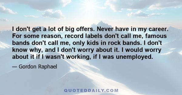 I don't get a lot of big offers. Never have in my career. For some reason, record labels don't call me, famous bands don't call me, only kids in rock bands. I don't know why, and I don't worry about it. I would worry