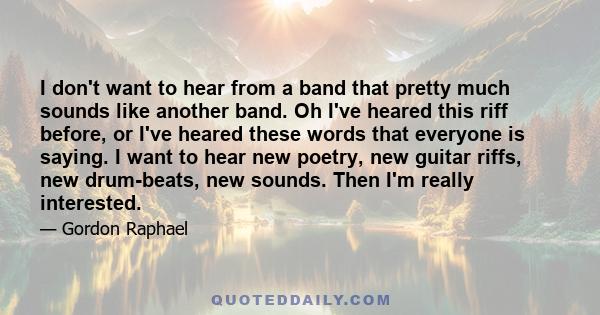 I don't want to hear from a band that pretty much sounds like another band. Oh I've heared this riff before, or I've heared these words that everyone is saying. I want to hear new poetry, new guitar riffs, new