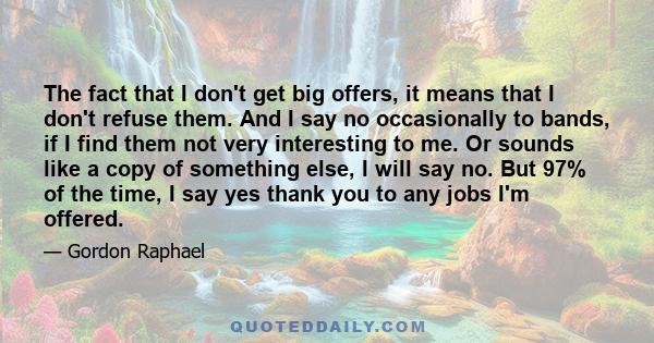 The fact that I don't get big offers, it means that I don't refuse them. And I say no occasionally to bands, if I find them not very interesting to me. Or sounds like a copy of something else, I will say no. But 97% of