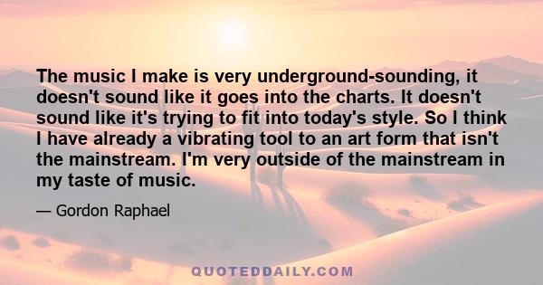 The music I make is very underground-sounding, it doesn't sound like it goes into the charts. It doesn't sound like it's trying to fit into today's style. So I think I have already a vibrating tool to an art form that