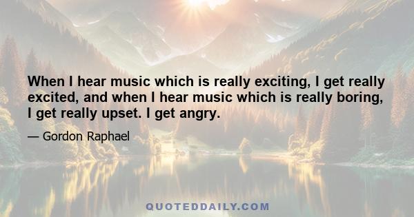 When I hear music which is really exciting, I get really excited, and when I hear music which is really boring, I get really upset. I get angry.