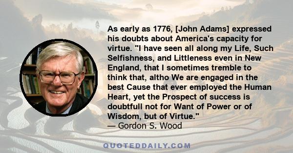 As early as 1776, [John Adams] expressed his doubts about America's capacity for virtue. I have seen all along my Life, Such Selfishness, and Littleness even in New England, that I sometimes tremble to think that, altho 