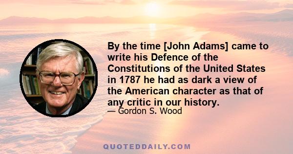 By the time [John Adams] came to write his Defence of the Constitutions of the United States in 1787 he had as dark a view of the American character as that of any critic in our history.