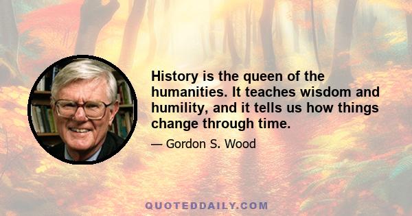 History is the queen of the humanities. It teaches wisdom and humility, and it tells us how things change through time.