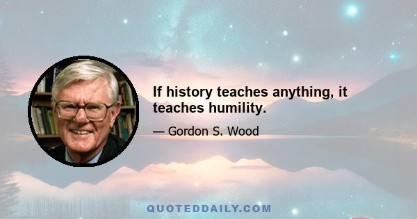 If history teaches anything, it teaches humility.