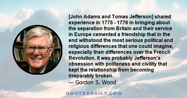 [John Adams and Tomas Jefferson] shared experience in 1775 - 1776 in bringing about the separation from Britain and their service in Europe cemented a friendship that in the end withstood the most serious political and