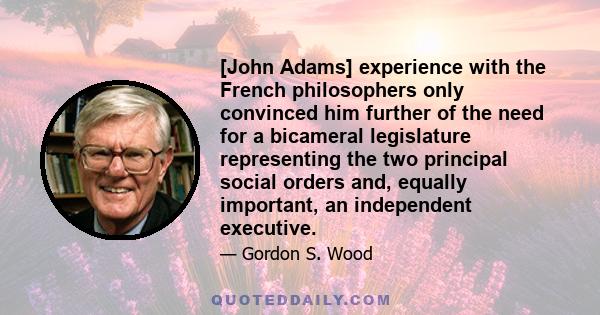 [John Adams] experience with the French philosophers only convinced him further of the need for a bicameral legislature representing the two principal social orders and, equally important, an independent executive.