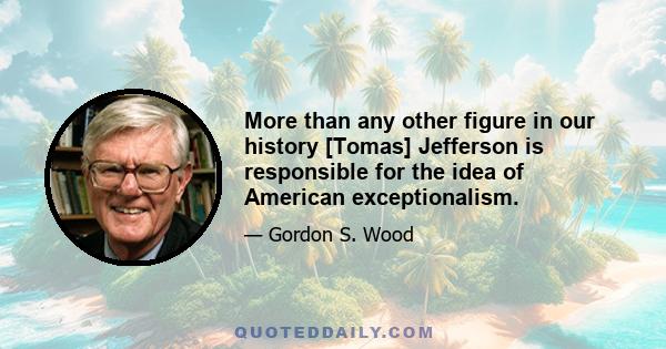 More than any other figure in our history [Tomas] Jefferson is responsible for the idea of American exceptionalism.