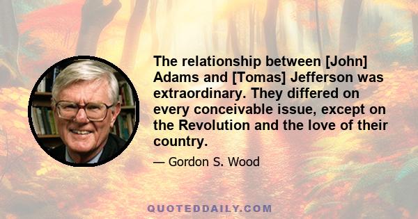 The relationship between [John] Adams and [Tomas] Jefferson was extraordinary. They differed on every conceivable issue, except on the Revolution and the love of their country.