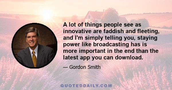 A lot of things people see as innovative are faddish and fleeting, and I'm simply telling you, staying power like broadcasting has is more important in the end than the latest app you can download.