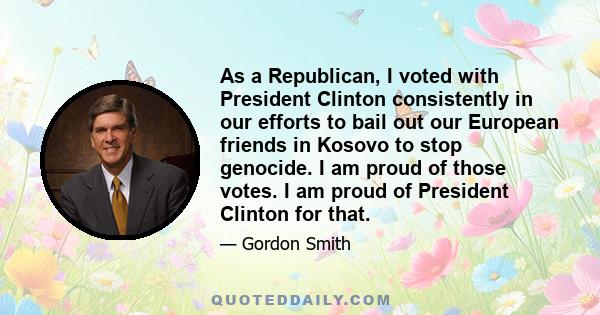 As a Republican, I voted with President Clinton consistently in our efforts to bail out our European friends in Kosovo to stop genocide. I am proud of those votes. I am proud of President Clinton for that.