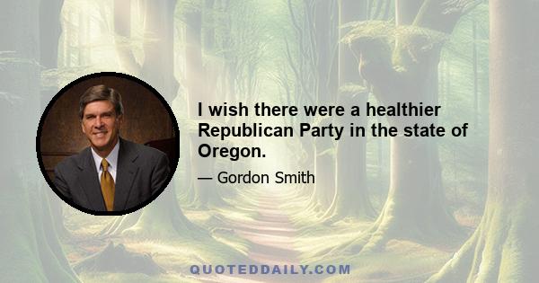 I wish there were a healthier Republican Party in the state of Oregon.