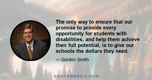 The only way to ensure that our promise to provide every opportunity for students with disabilities, and help them achieve their full potential, is to give our schools the dollars they need.