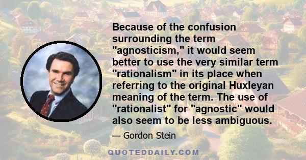 Because of the confusion surrounding the term agnosticism, it would seem better to use the very similar term rationalism in its place when referring to the original Huxleyan meaning of the term. The use of rationalist