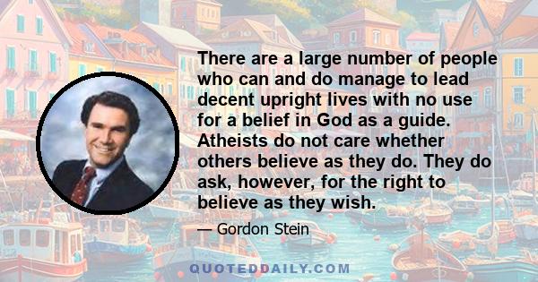 There are a large number of people who can and do manage to lead decent upright lives with no use for a belief in God as a guide. Atheists do not care whether others believe as they do. They do ask, however, for the