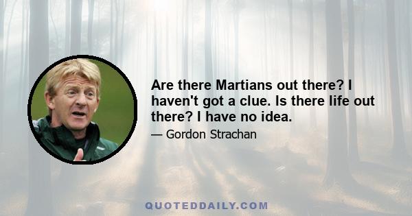 Are there Martians out there? I haven't got a clue. Is there life out there? I have no idea.