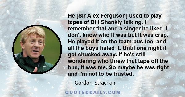 He [Sir Alex Ferguson] used to play tapes of Bill Shankly talking. I remember that and a singer he liked. I don't know who it was but it was crap. He played it on the team bus too, and all the boys hated it. Until one