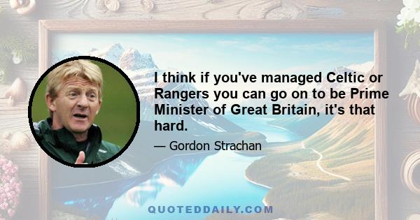 I think if you've managed Celtic or Rangers you can go on to be Prime Minister of Great Britain, it's that hard.