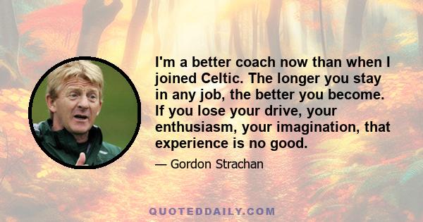 I'm a better coach now than when I joined Celtic. The longer you stay in any job, the better you become. If you lose your drive, your enthusiasm, your imagination, that experience is no good.