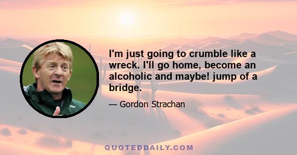 I'm just going to crumble like a wreck. I'll go home, become an alcoholic and maybe! jump of a bridge.