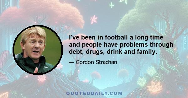 I've been in football a long time and people have problems through debt, drugs, drink and family.