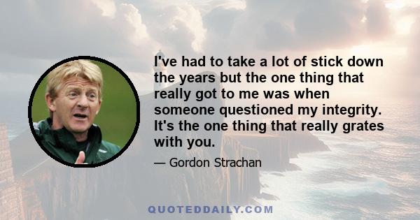 I've had to take a lot of stick down the years but the one thing that really got to me was when someone questioned my integrity. It's the one thing that really grates with you.