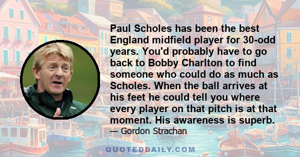 Paul Scholes has been the best England midfield player for 30-odd years. You'd probably have to go back to Bobby Charlton to find someone who could do as much as Scholes. When the ball arrives at his feet he could tell