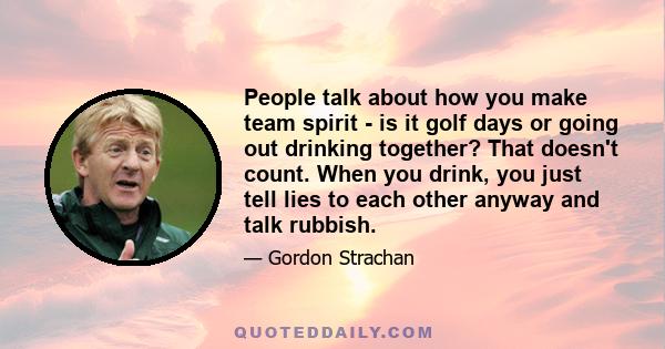 People talk about how you make team spirit - is it golf days or going out drinking together? That doesn't count. When you drink, you just tell lies to each other anyway and talk rubbish.