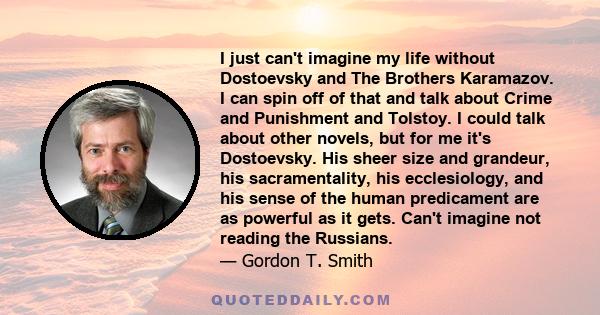 I just can't imagine my life without Dostoevsky and The Brothers Karamazov. I can spin off of that and talk about Crime and Punishment and Tolstoy. I could talk about other novels, but for me it's Dostoevsky. His sheer