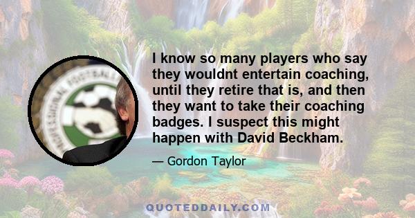 I know so many players who say they wouldnt entertain coaching, until they retire that is, and then they want to take their coaching badges. I suspect this might happen with David Beckham.